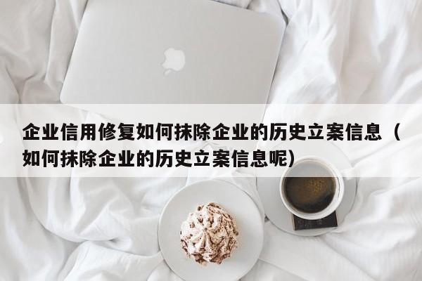企业信用修复如何抹除企业的历史立案信息（如何抹除企业的历史立案信息呢）