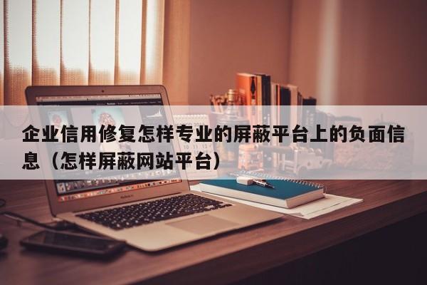 企业信用修复怎样专业的屏蔽平台上的负面信息（怎样屏蔽网站平台）