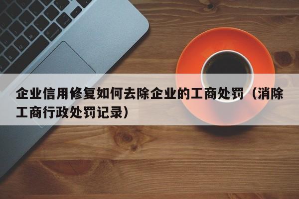企业信用修复如何去除企业的工商处罚（消除工商行政处罚记录）