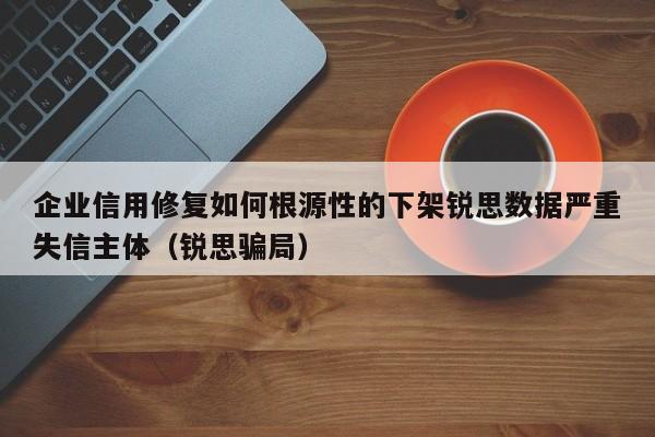 企业信用修复如何根源性的下架锐思数据严重失信主体（锐思骗局）