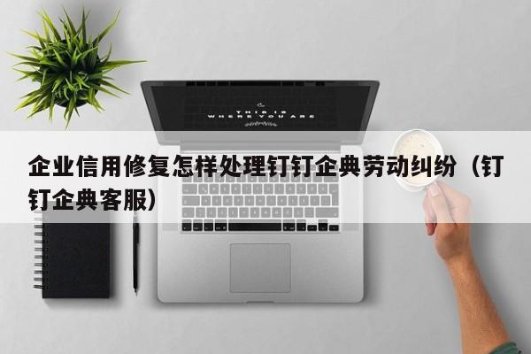 企业信用修复怎样处理钉钉企典劳动纠纷（钉钉企典客服）
