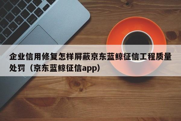 企业信用修复怎样屏蔽京东蓝鲸征信工程质量处罚（京东蓝鲸征信app）