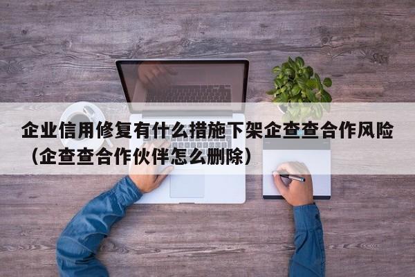 企业信用修复有什么措施下架企查查合作风险（企查查合作伙伴怎么删除）