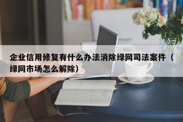 企业信用修复有什么办法消除绿网司法案件（绿网市场怎么解除）