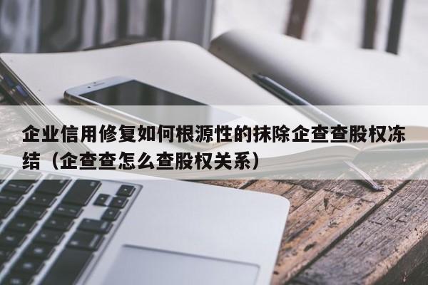 企业信用修复如何根源性的抹除企查查股权冻结（企查查怎么查股权关系）