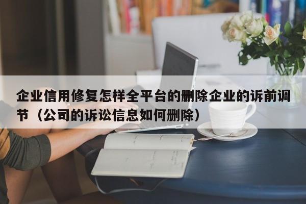企业信用修复怎样全平台的删除企业的诉前调节（公司的诉讼信息如何删除）