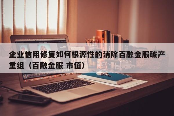 企业信用修复如何根源性的消除百融金服破产重组（百融金服 市值）