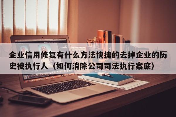企业信用修复有什么方法快捷的去掉企业的历史被执行人（如何消除公司司法执行案底）