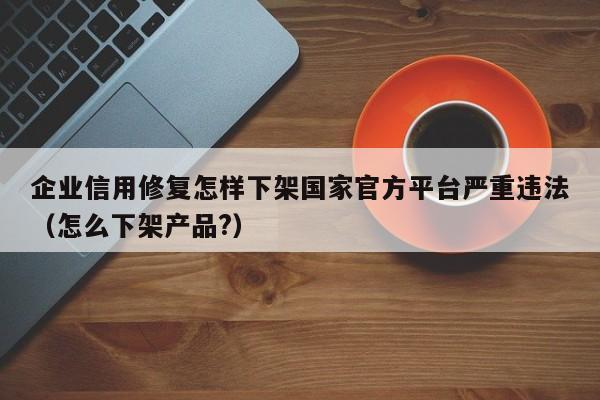 企业信用修复怎样下架国家官方平台严重违法（怎么下架产品?）