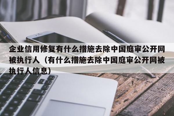 企业信用修复有什么措施去除中国庭审公开网被执行人（有什么措施去除中国庭审公开网被执行人信息）