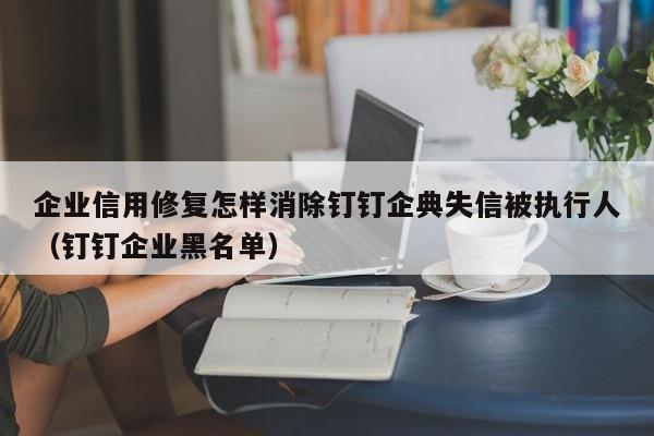 企业信用修复怎样消除钉钉企典失信被执行人（钉钉企业黑名单）
