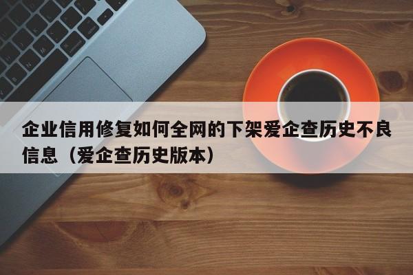 企业信用修复如何全网的下架爱企查历史不良信息（爱企查历史版本）