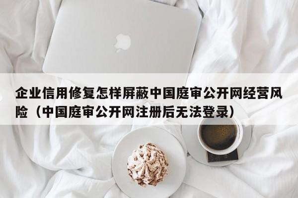企业信用修复怎样屏蔽中国庭审公开网经营风险（中国庭审公开网注册后无法登录）