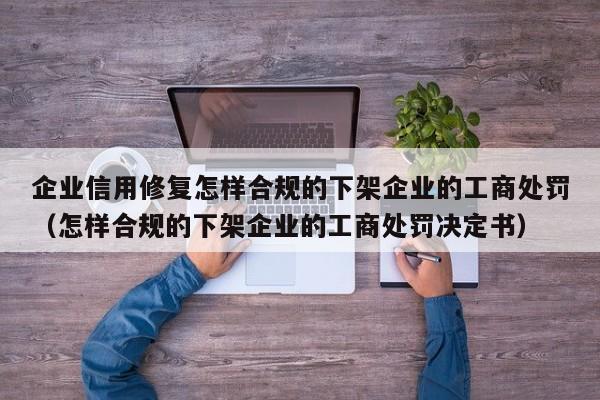 企业信用修复怎样合规的下架企业的工商处罚（怎样合规的下架企业的工商处罚决定书）