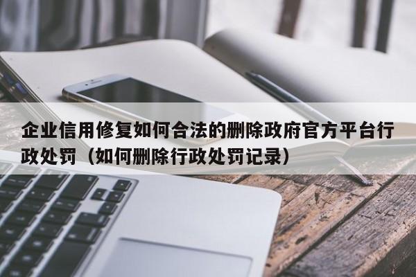 企业信用修复如何合法的删除政府官方平台行政处罚（如何删除行政处罚记录）
