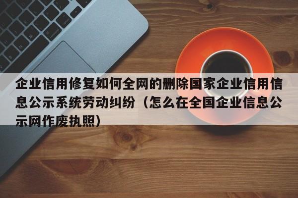 企业信用修复如何全网的删除国家企业信用信息公示系统劳动纠纷（怎么在全国企业信息公示网作废执照）