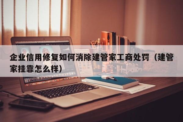 企业信用修复如何消除建管家工商处罚（建管家挂靠怎么样）