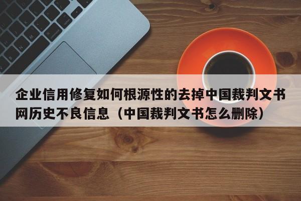 企业信用修复如何根源性的去掉中国裁判文书网历史不良信息（中国裁判文书怎么删除）