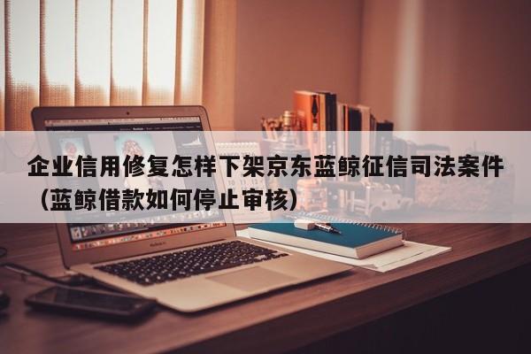 企业信用修复怎样下架京东蓝鲸征信司法案件（蓝鲸借款如何停止审核）