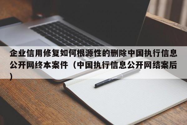 企业信用修复如何根源性的删除中国执行信息公开网终本案件（中国执行信息公开网结案后）
