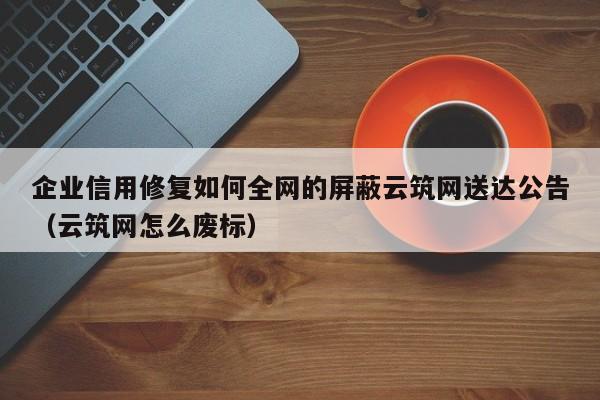 企业信用修复如何全网的屏蔽云筑网送达公告（云筑网怎么废标）