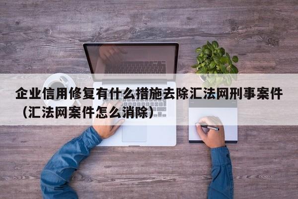 企业信用修复有什么措施去除汇法网刑事案件（汇法网案件怎么消除）