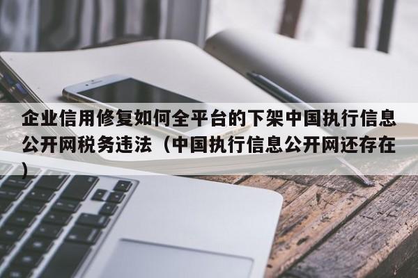 企业信用修复如何全平台的下架中国执行信息公开网税务违法（中国执行信息公开网还存在）