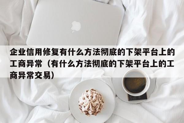 企业信用修复有什么方法彻底的下架平台上的工商异常（有什么方法彻底的下架平台上的工商异常交易）