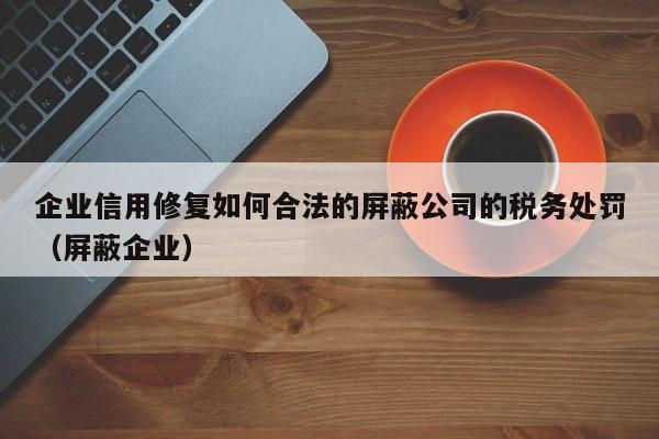 企业信用修复如何合法的屏蔽公司的税务处罚（屏蔽企业）