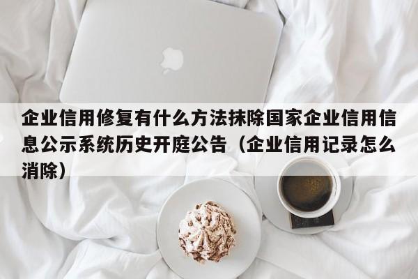 企业信用修复有什么方法抹除国家企业信用信息公示系统历史开庭公告（企业信用记录怎么消除）