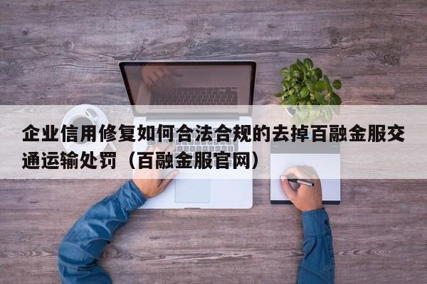 企业信用修复如何合法合规的去掉百融金服交通运输处罚（百融金服官网）
