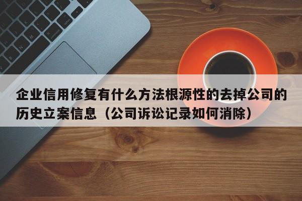 企业信用修复有什么方法根源性的去掉公司的历史立案信息（公司诉讼记录如何消除）