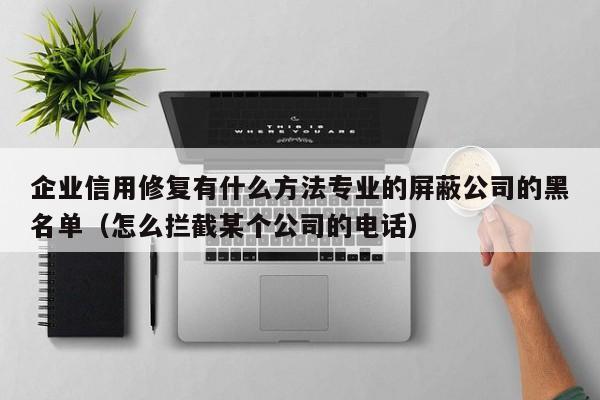企业信用修复有什么方法专业的屏蔽公司的黑名单（怎么拦截某个公司的电话）