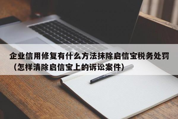 企业信用修复有什么方法抹除启信宝税务处罚（怎样清除启信宝上的诉讼案件）