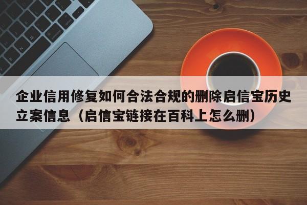 企业信用修复如何合法合规的删除启信宝历史立案信息（启信宝链接在百科上怎么删）