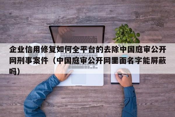 企业信用修复如何全平台的去除中国庭审公开网刑事案件（中国庭审公开网里面名字能屏蔽吗）