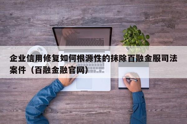 企业信用修复如何根源性的抹除百融金服司法案件（百融金融官网）