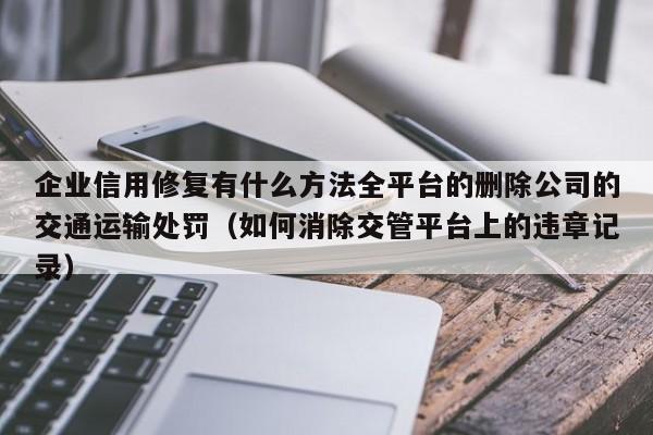 企业信用修复有什么方法全平台的删除公司的交通运输处罚（如何消除交管平台上的违章记录）