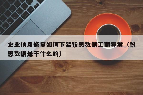 企业信用修复如何下架锐思数据工商异常（锐思数据是干什么的）