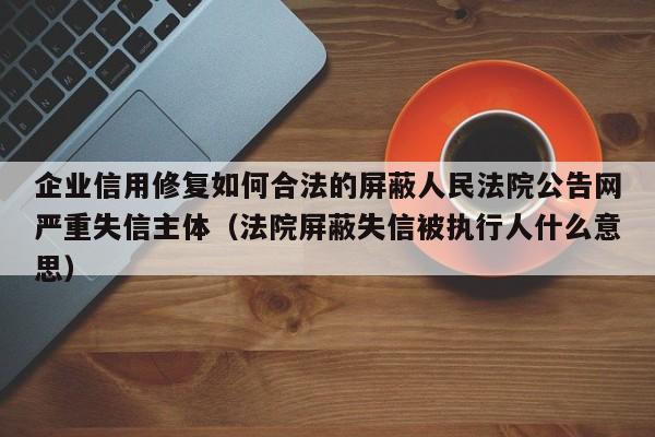 企业信用修复如何合法的屏蔽人民法院公告网严重失信主体（法院屏蔽失信被执行人什么意思）