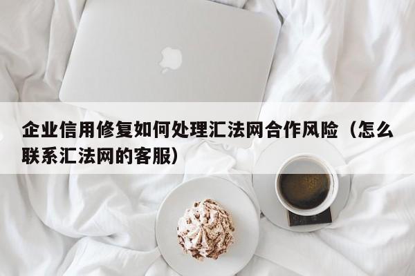 企业信用修复如何处理汇法网合作风险（怎么联系汇法网的客服）