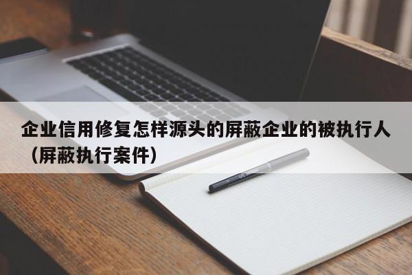 企业信用修复怎样源头的屏蔽企业的被执行人（屏蔽执行案件）