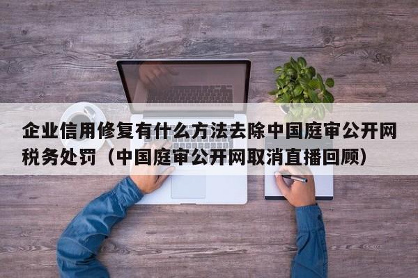 企业信用修复有什么方法去除中国庭审公开网税务处罚（中国庭审公开网取消直播回顾）