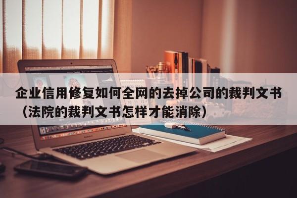 企业信用修复如何全网的去掉公司的裁判文书（法院的裁判文书怎样才能消除）