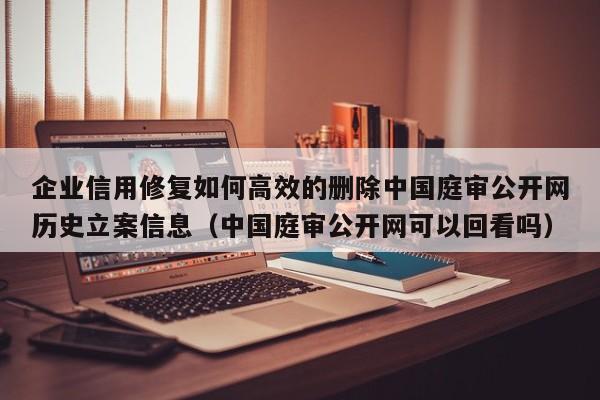 企业信用修复如何高效的删除中国庭审公开网历史立案信息（中国庭审公开网可以回看吗）