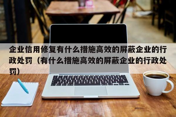 企业信用修复有什么措施高效的屏蔽企业的行政处罚（有什么措施高效的屏蔽企业的行政处罚）