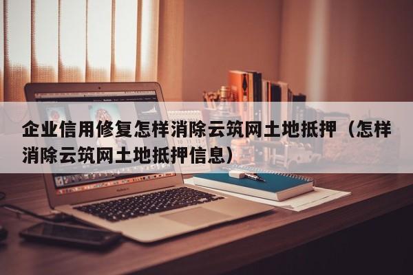 企业信用修复怎样消除云筑网土地抵押（怎样消除云筑网土地抵押信息）