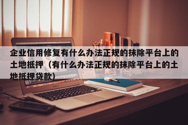 企业信用修复有什么办法正规的抹除平台上的土地抵押（有什么办法正规的抹除平台上的土地抵押贷款）