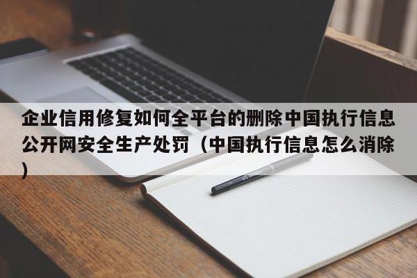 企业信用修复如何全平台的删除中国执行信息公开网安全生产处罚（中国执行信息怎么消除）