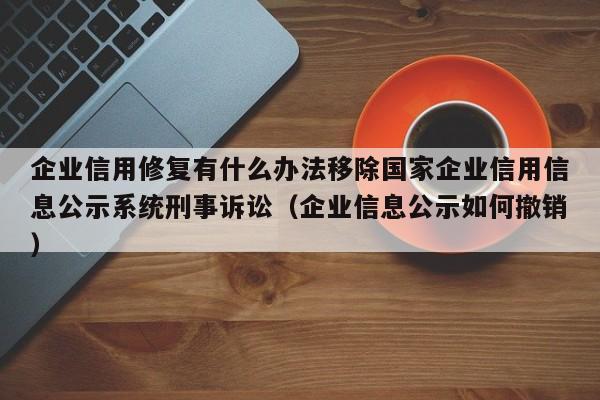 企业信用修复有什么办法移除国家企业信用信息公示系统刑事诉讼（企业信息公示如何撤销）
